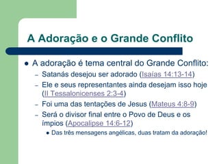 A Adoração e o Grande Conflito

   A adoração é tema central do Grande Conflito:
    –   Satanás desejou ser adorado (Isaías 14:13-14)
    –   Ele e seus representantes ainda desejam isso hoje
        (II Tessalonicenses 2:3-4)
    –   Foi uma das tentações de Jesus (Mateus 4:8-9)
    –   Será o divisor final entre o Povo de Deus e os
        ímpios (Apocalipse 14:6-12)
            Das três mensagens angélicas, duas tratam da adoração!
 
