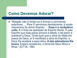 Como Devemos Adorar?
   "Religião não é limitar-se a formas e cerimônias
    exteriores. ... Para O servirmos devidamente, é mister
    nascermos do divino Espírito. ... Esse é o verdadeiro
    culto. É o fruto da operação do Espírito Santo. É pelo
    Espírito que toda prece sincera é ditada, e tal prece é
    aceitável a Deus. Onde quer que a alma se dilate em
    busca de Deus, aí é manifesta a obra do Espírito, e
    Deus Se revelará a essa alma. A tais adoradores Ele
    busca. Espera recebê-los, e torná-los Seus filhos e
    filhas." (D.T.N., 189)
 