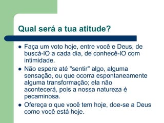 Qual será a tua atitude?

   Faça um voto hoje, entre você e Deus, de
    buscá-lO a cada dia, de conhecê-lO com
    intimidade.
   Não espere até "sentir" algo, alguma
    sensação, ou que ocorra espontaneamente
    alguma transformação; ela não
    acontecerá, pois a nossa natureza é
    pecaminosa.
   Ofereça o que você tem hoje, doe-se a Deus
    como você está hoje.
 