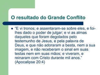 O resultado do Grande Conflito

   “E vi tronos; e assentaram-se sobre eles, e foi-
    lhes dado o poder de julgar; e vi as almas
    daqueles que foram degolados pelo
    testemunho de Jesus, e pela palavra de
    Deus, e que não adoraram a besta, nem a sua
    imagem, e não receberam o sinal em suas
    testas nem em suas mãos; e viveram, e
    reinaram com Cristo durante mil anos.”
    (Apocalipse 20:4)
 