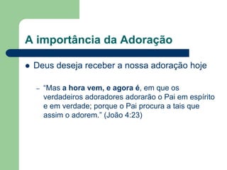 A importância da Adoração

   Deus deseja receber a nossa adoração hoje

    –   “Mas a hora vem, e agora é, em que os
        verdadeiros adoradores adorarão o Pai em espírito
        e em verdade; porque o Pai procura a tais que
        assim o adorem.” (João 4:23)
 