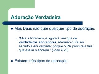 Adoração Verdadeira

   Mas Deus não quer qualquer tipo de adoração.

    –   “Mas a hora vem, e agora é, em que os
        verdadeiros adoradores adorarão o Pai em
        espírito e em verdade; porque o Pai procura a tais
        que assim o adorem.” (João 4:23)


   Existem três tipos de adoração:
 