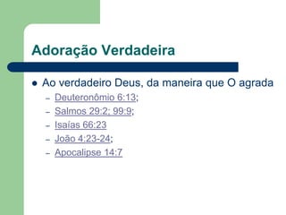 Adoração Verdadeira

   Ao verdadeiro Deus, da maneira que O agrada
    –   Deuteronômio 6:13;
    –   Salmos 29:2; 99:9;
    –   Isaías 66:23
    –   João 4:23-24;
    –   Apocalipse 14:7
 