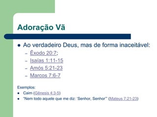 Adoração Vã

   Ao verdadeiro Deus, mas de forma inaceitável:
    –   Êxodo 20:7;
    –   Isaías 1:11-15
    –   Amós 5:21-23
    –   Marcos 7:6-7

Exemplos:
 Caim (Gênesis 4:3-5)
 “Nem todo aquele que me diz: „Senhor, Senhor‟” (Mateus 7:21-23)
 
