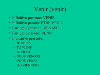Venir (venir)
•   Infinitivo presente: VENIR
•   Infinitivo pasado: ÊTRE VENU
•   Participio presente: VENANT
•   Participio pasado: VENU
•   Indicativo presente:
    –   JE VIENS
    –   TU VIENS
    –   IL VIENT
    –   NOUS VENONS
    –   VOUS VENEZ
    –   ILS VIENNENT
 