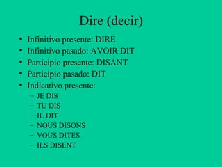 Dire (decir)
•   Infinitivo presente: DIRE
•   Infinitivo pasado: AVOIR DIT
•   Participio presente: DISANT
•   Participio pasado: DIT
•   Indicativo presente:
    –   JE DIS
    –   TU DIS
    –   IL DIT
    –   NOUS DISONS
    –   VOUS DITES
    –   ILS DISENT
 