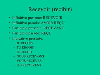 Recevoir (recibir)
•   Infinitivo presente: RECEVOIR
•   Infinitivo pasado: AVOIR REÇU
•   Participio presente: RECEVANT
•   Participio pasado: REÇU
•   Indicativo presente:
    –   JE REÇOIS
    –   TU REÇOIS
    –   IL REÇOIT
    –   NOUS RECEVONS
    –   VOUS RECEVEZ
    –   ILS REÇOIVENT
 