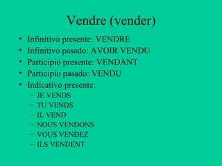 Vendre (vender)
•   Infinitivo presente: VENDRE
•   Infinitivo pasado: AVOIR VENDU
•   Participio presente: VENDANT
•   Participio pasado: VENDU
•   Indicativo presente:
    –   JE VENDS
    –   TU VENDS
    –   IL VEND
    –   NOUS VENDONS
    –   VOUS VENDEZ
    –   ILS VENDENT
 