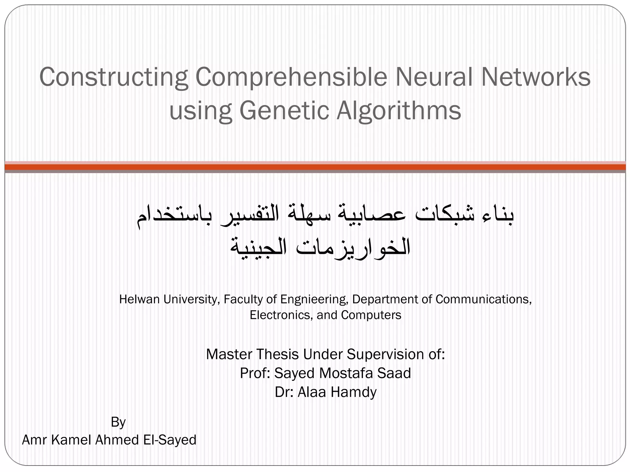 Constructing Comprehensible Neural Networks using Genetic Algorithms By Amr Kamel Ahmed El-Sayed Helwan University, Faculty of Engnieering, Department of Communications, Electronics, and Computers بناء شبكات عصابية سهلة التفسير باستخدام  الخواريزمات الجينية Master Thesis Under Supervision of: Prof: Sayed Mostafa Saad Dr: Alaa Hamdy 