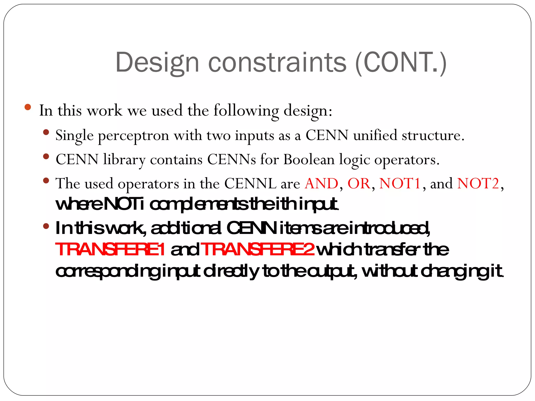 Design constraints (CONT.) In this work we used the following design: Single perceptron with two inputs as a CENN unified structure. CENN library contains CENNs for Boolean logic operators. The used operators in the CENNL are  AND ,  OR ,  NOT1 , and  NOT2 ,  where NOTi complements the ith input . In this work, additional CENN items are introduced,  TRANSFERE1  and  TRANSFERE2  which transfer the corresponding input directly to the output, without changing it . 
