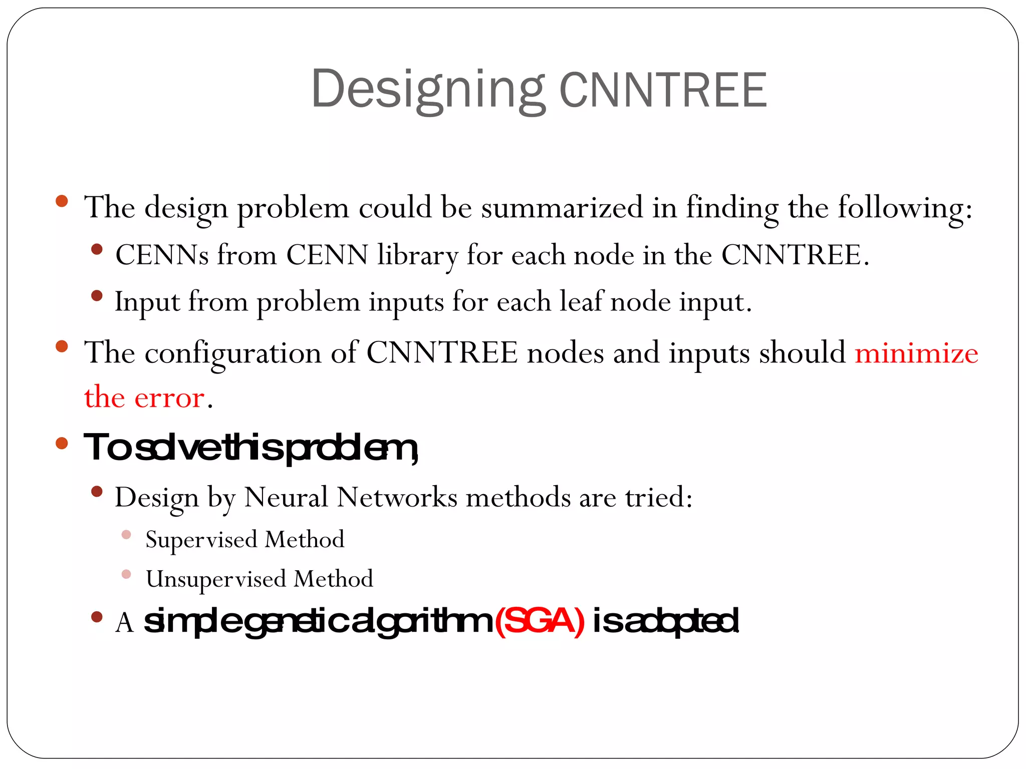 Designing  CNNTREE The design problem could be summarized in finding the following: CENNs from CENN library for each node in the CNNTREE. Input from problem inputs for each leaf node input. The configuration of CNNTREE nodes and inputs should  minimize the error . To solve this problem,  Design by Neural Networks methods are tried: Supervised Method Unsupervised Method A  simple genetic algorithm  (SGA)  is adopted . 