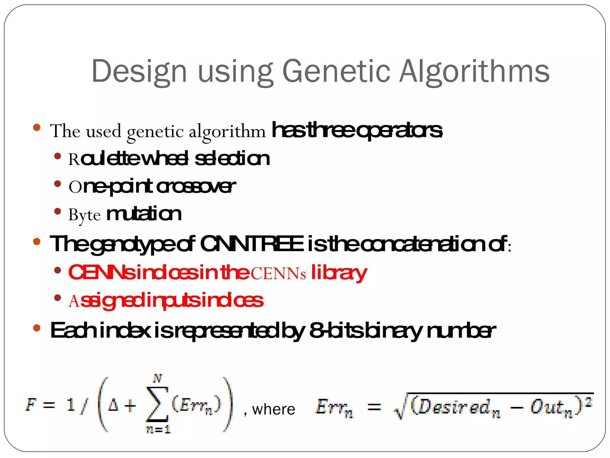 Design using Genetic Algorithms The used genetic algorithm  has three operators : R oulette wheel selection O ne-point crossover Byte  mutation The genotype of CNNTREE is the concatenation of : CENNs indices in the  CENNs  library A ssigned inputs indices Each index is represented by 8-bits binary number , where 