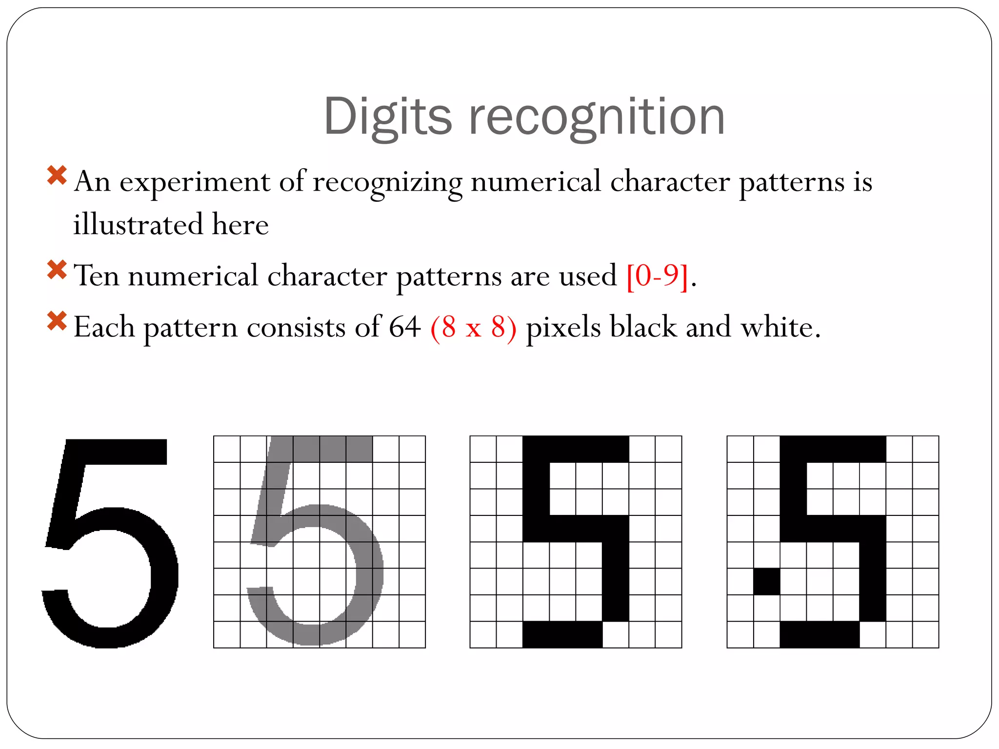Digits recognition An experiment of recognizing numerical character patterns is illustrated here Ten numerical character patterns are used  [0-9] . Each pattern consists of 64  (8 x 8)  pixels black and white. 