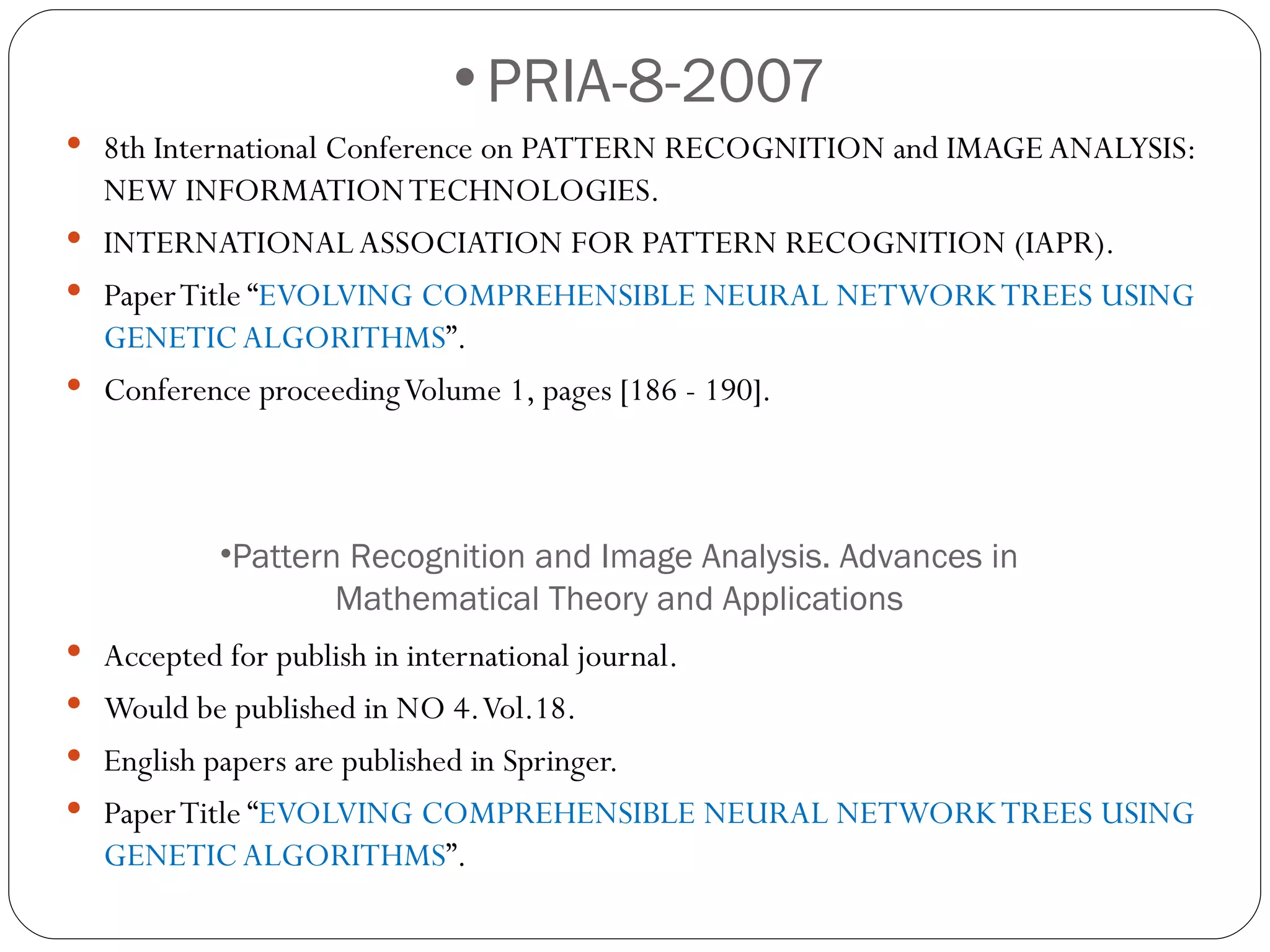 PRIA-8-2007 8th International Conference on PATTERN RECOGNITION and IMAGE ANALYSIS: NEW INFORMATION TECHNOLOGIES. INTERNATIONAL ASSOCIATION FOR PATTERN RECOGNITION (IAPR). Paper Title “ EVOLVING COMPREHENSIBLE NEURAL NETWORK TREES USING GENETIC ALGORITHMS ”. Conference proceeding Volume 1, pages [186 - 190]. Accepted for publish in international journal. Would be published in NO 4. Vol.18. English papers are published in Springer. Paper Title “ EVOLVING COMPREHENSIBLE NEURAL NETWORK TREES USING GENETIC ALGORITHMS ”. Pattern Recognition and Image Analysis. Advances in Mathematical Theory and Applications 