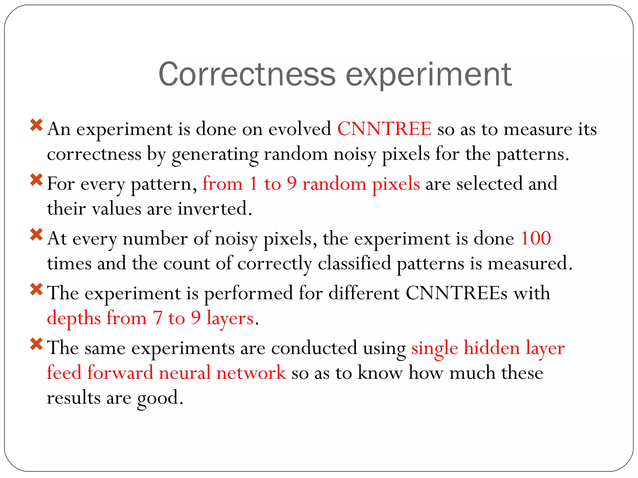 Correctness experiment An experiment is done on evolved  CNNTREE  so as to measure its correctness by generating random noisy pixels for the patterns. For every pattern,  from 1 to 9 random pixels  are selected and their values are inverted. At every number of noisy pixels, the experiment is done  100  times and the count of correctly classified patterns is measured. The experiment is performed for different CNNTREEs with  depths from 7 to 9 layers . The same experiments are conducted using  single hidden layer feed forward neural network  so as to know how much these results are good. 