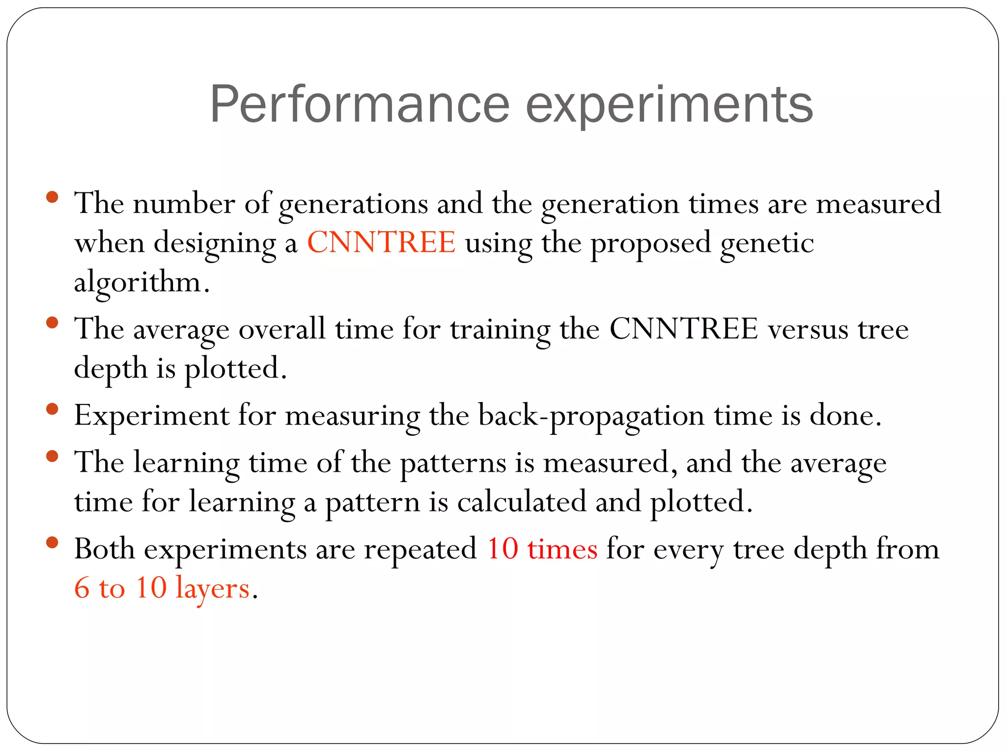 Performance experiments The number of generations and the generation times are measured when designing a  CNNTREE  using the proposed genetic algorithm. The average overall time for training the CNNTREE versus tree depth is plotted. Experiment for measuring the back-propagation time is done.  The learning time of the patterns is measured, and the average time for learning a pattern is calculated and plotted. Both experiments are repeated  10 times  for every tree depth from  6 to 10 layers . 