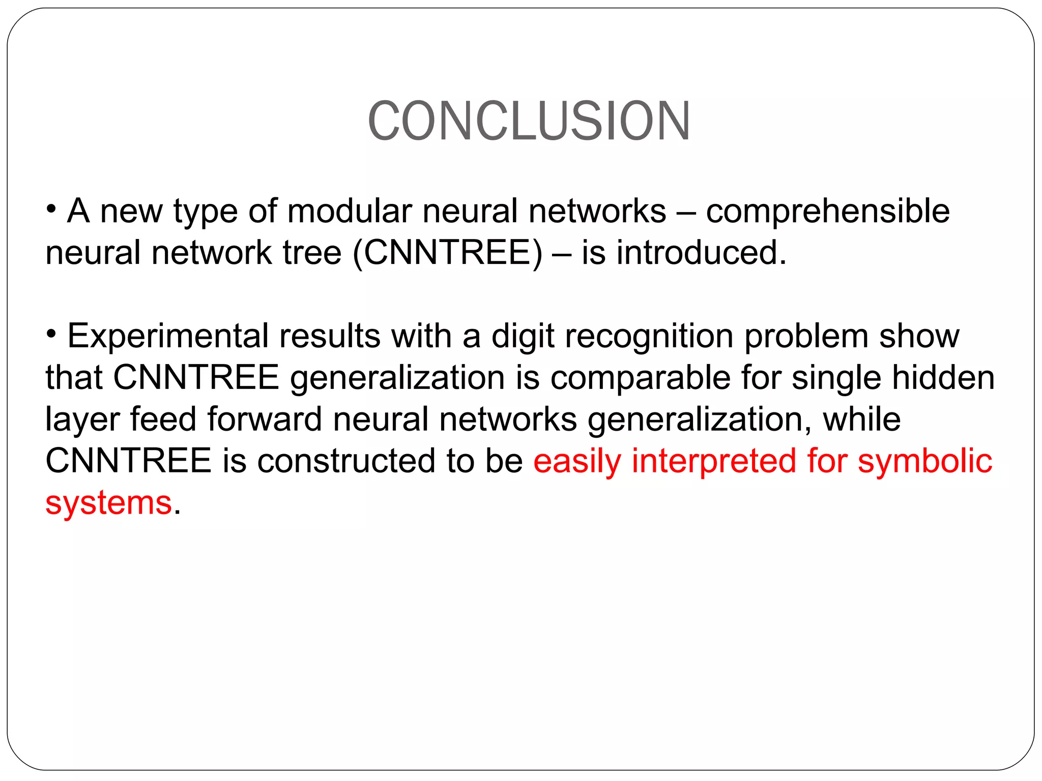 CONCLUSION A new type of modular neural networks – comprehensible neural network tree (CNNTREE) – is introduced. Experimental results with a digit recognition problem show that CNNTREE generalization is comparable for single hidden layer feed forward neural networks generalization, while CNNTREE is constructed to be  easily interpreted for symbolic systems .  