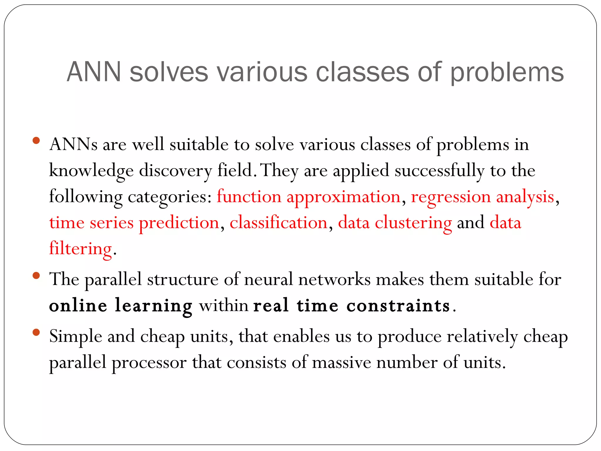 ANN solves various classes of  problems ANNs are well suitable to solve various classes of problems in knowledge discovery field. They are applied successfully to the following categories:  function approximation ,  regression analysis ,  time series prediction ,  classification ,  data clustering  and  data filtering . The parallel structure of neural networks makes them suitable for  online learning  within  real time constraints . Simple and cheap units, that enables us to produce relatively cheap parallel processor that consists of massive number of units. 