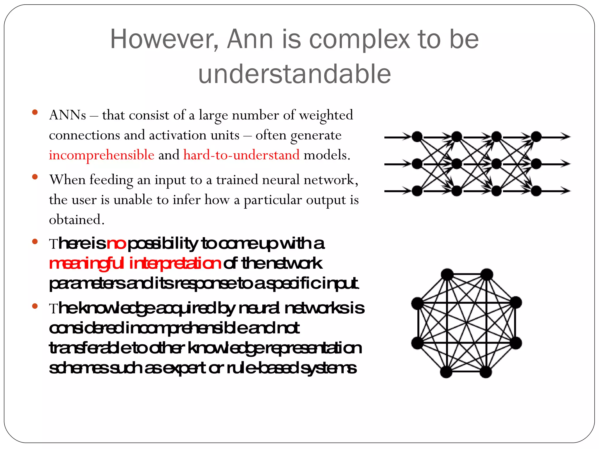 However, Ann is complex to be understandable ANNs – that consist of a large number of weighted connections and activation units – often generate  incomprehensible  and  hard-to-understand  models. When feeding an input to a trained neural network, the user is unable to infer how a particular output is obtained. T here is  no  possibility to come up with a  meaningful interpretation  of the network parameters and its response to a specific input . T he knowledge acquired by neural networks is considered incomprehensible and not transferable to other knowledge representation schemes such as expert or rule-based systems 