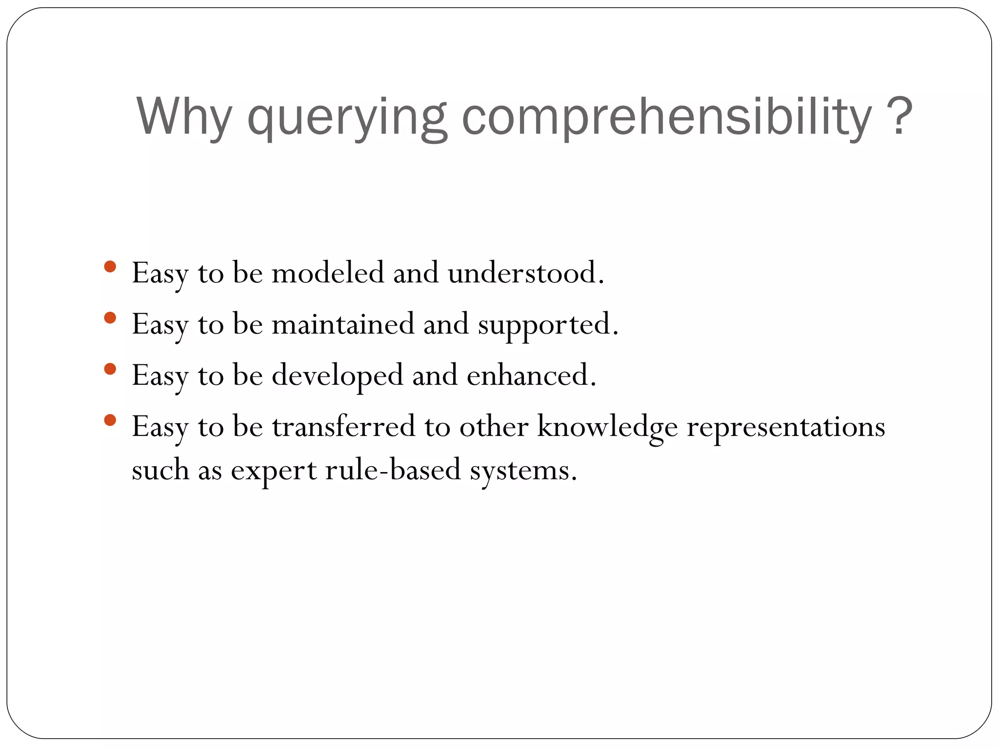 Why querying comprehensibility ? Easy to be modeled and understood. Easy to be maintained and supported. Easy to be developed and enhanced. Easy to be transferred to other knowledge representations such as expert rule-based systems. 
