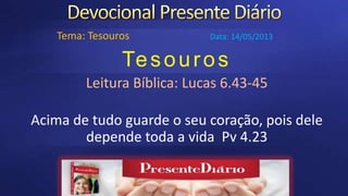 Tesouros
Leitura Bíblica: Lucas 6.43-45
Acima de tudo guarde o seu coração, pois dele
depende toda a vida Pv 4.23
Tema: Tesouros Data: 14/05/2013
 