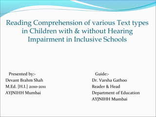 Reading Comprehension of various Text types
    in Children with & without Hearing
      Impairment in Inclusive Schools



 Presented by:-           Guide:-
Devant Brahm Shah        Dr. Varsha Gathoo
M.Ed. [H.I.] 2010-2011   Reader & Head
AYJNIHH Mumbai           Department of Education
                         AYJNIHH Mumbai
 