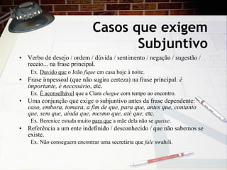Casos que exigem Subjuntivo Verbo de desejo / ordem / dúvida / sentimento / negaç ão  / sugestão / receio... na frase principal. Ex.  Duvido que  o Jo ão  fique  em casa hoje à noite.   Frase impessoal (que n ão sugira certeza)  na frase principal:  é importante, é necessário , etc. Ex.  É aconselhável  que a Clara  chegue  com tempo ao encontro. Uma conjunção que exige o subjuntivo antes da frase dependente:  caso, embora, tomara, a fim de que, para que, antes que, contanto que, sem que, ainda que, mesmo que, at é que,  etc. Ex. Berenice estuda muito  para que  a m ãe dela não se  queixe . Refer ê ncia a um ente indefinido / desconhecido / que não sabemos se existe. Ex. N ão conseguem encontrar uma secretária que  fale  swahili. 