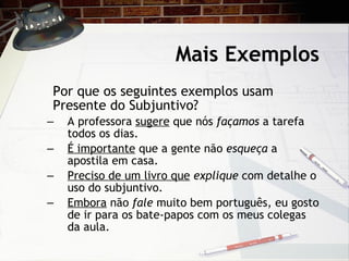Mais Exemplos Por que os seguintes exemplos usam Presente do Subjuntivo? A professora  sugere  que n ós  façamos  a tarefa todos os dias. É importante  que a gente não  esqueça  a apostila em casa. Preciso de um livro que   explique  com detalhe o uso do subjuntivo. Embora  n ão  fale  muito bem português, eu gosto de ir para os bate-papos com os meus colegas da aula.  