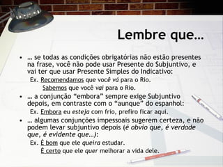 Lembre que… …  se todas as condiç ões obrigatórias não estão presentes na frase, você não pode usar Presente do Subjuntivo, e vai ter que usar Presente Simples do Indicativo: Ex.  Recomendamos  que voc ê vá  para o Rio.   Sabemos  que você  vai  para o Rio. …  a  conjunção “embora” sempre exige Subjuntivo depois, em contraste com o “aunque” do espanhol: Ex.  Embora  eu  esteja  com frio, prefiro ficar aqui. …  algumas conjunç ões impessoais sugerem certeza, e não podem levar subjuntivo depois ( é obvio que, é verdade que, é evidente que… ) : Ex.  É bom  que ele  queira  estudar.   É certo  que ele  quer  melhorar a vida dele. 