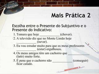 Mais Pr ática 2 Escolha entre o Presente do Subjuntivo e o Presente do Indicativo: 1. Tomara que hoje ____________ (chover). 2. A televisão diz que no Monte Limão hoje ____________ (nevar). 3. Eu vou estudar muito para que os meus professores ____________ (estar) orgulhosos. 4. Os meus amigos têm um cachorro que _____________ (latir) muito forte. 5. É pena que o cachorro não ____________ (conseguir) ficar calado. 