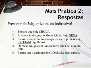 Mais Pr ática 2: Respostas Presente do Subjuntivo ou do Indicativo? Tomara que hoje  CHOVA . 2. A televisão diz que no Monte Limão hoje  NEVA . 3. Eu vou estudar muito para que os meus professores  ESTEJAM  orgulhosos. 4. Os meus amigos têm um cachorro que  LATE  muito forte. 5. É pena que o cachorro não  CONSIGA  ficar calado. 
