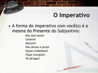 O Imperativo A forma do imperativo com voc ê(s) é a mesma do Presente do Subjuntivo: N ão  fale  tanto!  Cantem !  Dancem !  N ão  abram  a porta! Sejam  cuidadosos!  Fique  tranq üilo!  Vá  devagar! 