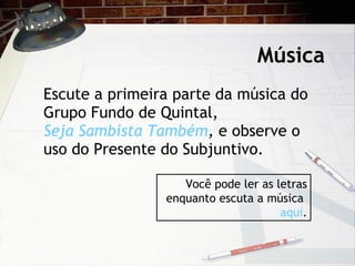M úsica Escute a primeira parte da m úsica do Grupo Fundo de Quintal,  Seja Sambista Também ,  e observe o uso do Presente do Subjuntivo. Você pode ler as letras enquanto escuta a música  aqui . 