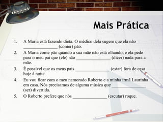 Mais Pr ática A Maria está fazendo dieta. O médico dela sugere que ela não _______________ (comer) pão. A Maria come pão quando a sua mãe não está olhando, e ela pede para o meu pai que (ele) não _______________ (dizer) nada para a mãe. É poss í vel que os meus pais _______________ (estar) fora de casa hoje à noite. Eu vou ficar com o meu namorado Roberto e a minha irmã Laurinha em casa. Nós precisamos de alguma música que _______________ (ser) divertida. O Roberto prefere que nós _______________ (escutar) roque. 