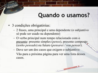 Quando o usamos? 3 condiç ões obrigatórias: 2 frases, uma principal e uma dependente (o subjuntivo só pode ser usado na dependente) O verbo principal num tempo relacionado com o  presente : presente simples ( penso ), presente composto ( tenho pensado ) ou futuro ( pensarei / vou pensar ). Deve ser um dos casos que exigem o subjuntivo: V ão para a próxima página para ver uma lista desses casos. 