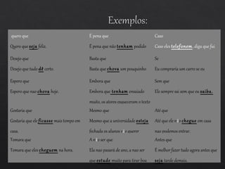 quero que
Quero que seja feliz.
É pena que
É pena que não tenham podido
vir à festa.
Caso
Caso eles telefonem, diga que fui
trabalhar.Desejo que
Desejo que tudo dê certo.
Basta que
Basta que chova um pouquinho
para ele nao queres ir à escola.
Se
Eu compraría um carro se eu
tivesse dinheiro.Espero que
Espero que nao chova hoje.
Embora que
Embora que tenham ensaiado
muito, os atores esqueceram o texto
o dia da apresentacão.
Sem que
Ele sempre sai sem que eu saiba.
Gostaria que
Gostaria que ele ficasse mais tempo em
casa.
Mesmo que
Mesmo que a universidade esteja
fechada os alunos vão querer
estudar.
Até que
Até que ele não chegue em casa
nao podemos entrar.
Tomara que
Tomara que eles cheguem na hora.
A não ser que
Ela nao pasará de ano, a nao ser
que estude muito para tirar boa
Antes que
É melhor fazer tudo agora antes que
seja tarde demais.
 