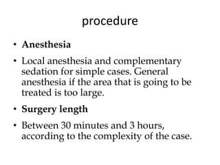 procedure
• Anesthesia
• Local anesthesia and complementary
sedation for simple cases. General
anesthesia if the area that is going to be
treated is too large.
• Surgery length
• Between 30 minutes and 3 hours,
according to the complexity of the case.
 