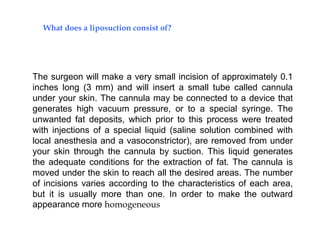 The surgeon will make a very small incision of approximately 0.1
inches long (3 mm) and will insert a small tube called cannula
under your skin. The cannula may be connected to a device that
generates high vacuum pressure, or to a special syringe. The
unwanted fat deposits, which prior to this process were treated
with injections of a special liquid (saline solution combined with
local anesthesia and a vasoconstrictor), are removed from under
your skin through the cannula by suction. This liquid generates
the adequate conditions for the extraction of fat. The cannula is
moved under the skin to reach all the desired areas. The number
of incisions varies according to the characteristics of each area,
but it is usually more than one. In order to make the outward
appearance more homogeneous
What does a liposuction consist of?
 