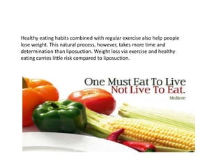 Healthy eating habits combined with regular exercise also help people
lose weight. This natural process, however, takes more time and
determination than liposuction. Weight loss via exercise and healthy
eating carries little risk compared to liposuction.
 