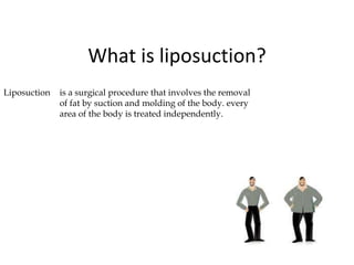 What is liposuction?
Liposuction is a surgical procedure that involves the removal
of fat by suction and molding of the body. every
area of the body is treated independently.
 