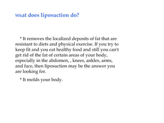 What does liposuction do?
* It removes the localized deposits of fat that are
resistant to diets and physical exercise. If you try to
keep fit and you eat healthy food and still you can't
get rid of the fat of certain areas of your body,
especially in the abdomen, , knees, ankles, arms,
and face, then liposuction may be the answer you
are looking for.
* It molds your body.
 