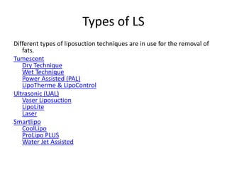 Types of LS
Different types of liposuction techniques are in use for the removal of
fats.
Tumescent
Dry Technique
Wet Technique
Power Assisted (PAL)
LipoTherme & LipoControl
Ultrasonic (UAL)
Vaser Liposuction
LipoLite
Laser
Smartlipo
CoolLipo
ProLipo PLUS
Water Jet Assisted
 