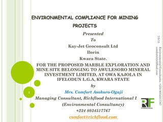 ENVIRONMENTAL COMPLIANCE FOR MINING
PROJECTS
Presented
To
Kay-Jet Geoconsult Ltd
Ilorin
Kwara State.
FOR THE PROPOSED MARBLE EXPLORATION AND
MINE SITE BELONGING TO AWULESORO MINERAL
INVESTMENT LIMITED, AT OWA KAJOLA IN
IFELODUN L.G.A, KWARA STATE
by
Mrs. Comfort Asokoro-Ogaji
Managing Consultant, Richflood International Limited
(Environmental Consultancy)
+234 8034517767
comfort@richflood.com
7/5/15
EnvironmentalConsultants;+2348034517767
comfort@richflood.com
1
 