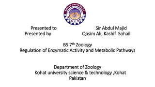 Presented to Sir Abdul Majid
Presented by Qasim Ali, Kashif Sohail
BS 7th Zoology
Regulation of Enzymatic Activity and Metabolic Pathways
Department of Zoology
Kohat university science & technology ,Kohat
Pakistan
 