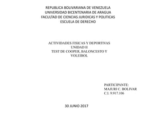 REPUBLICA BOLIVARIANA DE VENEZUELA
UNIVERSIDAD BICENTENARIA DE ARAGUA
FACULTAD DE CIENCIAS JURIDICAS Y POLITICAS
ESCUELA DE DERECHO
ACTIVIDADES FISICAS Y DEPORTIVAS
UNIDAD II
TEST DE COOPER, BALONCESTO Y
VOLEIBOL
PARTICIPANTE:
MAJURI C. BOLIVAR
C.I. 9.917.106
30 JUNIO 2017
 