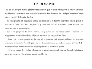 TEST DE COOPER.
El test de Cooper es una prueba de resistencia que se basa en recorrer la mayor distancia
posible en 12 minutos a una velocidad constante. Fue diseñado en 1968 por Kenneth Cooper
para el ejército de Estados Unidos.
Es una prueba de exigencia, donde la distancia y el tiempo sugeridos buscan poner al
máximo la capacidad física, respiratoria y cardiovascular de la persona, hasta llevarla a un
punto cercano al agotamiento.
No es un programa de entrenamiento. Las personas que se inician deben someterse a un
programa de acondicionamiento adaptado a su edad y a su condición física.
Dado que es una prueba en la cual el organismo está siendo probado, es necesario
esforzarse al máximo. Aquella persona que tenga sospechas de padecer alguna enfermedad o
problema físico, debe consultar un médico para que le autorice la prueba.
Si se es menor de 18 años, al no estar el organismo completamente formado habría que
tomar un parámetro distinto que no está establecido.
 