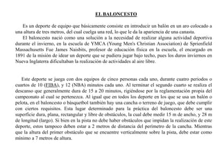 EL BALONCESTO
Es un deporte de equipo que básicamente consiste en introducir un balón en un aro colocado a
una altura de tres metros, del cual cuelga una red, lo que le da la apariencia de una canasta.
El baloncesto nació como una solución a la necesidad de realizar alguna actividad deportiva
durante el invierno, en la escuela de YMCA (Young Men's Christian Association) de Sprienfield
Massachusetts Fue James Naisbits, profesor de educación física en la escuela, el encargado en
1891 de la misión de idear un deporte que se pudiera jugar bajo techo, pues los duros inviernos en
Nueva Inglaterra dificultaban la realización de actividades al aire libre.
Este deporte se juega con dos equipos de cinco personas cada uno, durante cuatro periodos o
cuartos de 10 (FIBA), y 12 (NBA) minutos cada uno. Al terminar el segundo cuarto se realiza el
descanso que generalmente dura de 15 a 20 minutos, rigiéndose por la reglamentación propia del
campeonato al cual se pertenezca. Al igual que en todos los deporte en los que se usa un balón o
pelota, en el baloncesto o básquetbol también hay una cancha o terreno de juego, que debe cumplir
con ciertos requisitos. Esta lugar determinado para la práctica del baloncesto debe ser una
superficie dura, plana, rectangular y libre de obstáculos, la cual debe medir 15 m de ancho, y 28 m
de longitud (largo). Si bien en la pista no debe haber obstáculos que impidan la realización de este
deporte, estos tampoco deben estar a 2 metros de distancia del perímetro de la cancha. Mientras
que la altura del primer obstáculo que se encuentre verticalmente sobre la pista, debe estar como
mínimo a 7 metros de altura.
 