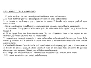 REGLAMENTO DEL BALONCESTO
1. El balón puede ser lanzado en cualquier dirección con una o ambas manos.
2. El balón puede ser golpeado en cualquier dirección con una o ambas manos.
3. Un jugador no puede correr con el balón en las manos. El jugador debe lanzarlo desde el lugar
donde lo toma.
4. No se permite cargar con el hombro, agarrar, empujar, golpear o zancadillear a un oponente.
5. Se considerará falta golpear el balón con el puño, las violaciones de las reglas 3 y 4, y lo descrito en
la regla 5.
6. Si un equipo hace tres faltas consecutivas (sin que el oponente haya hecho ninguna en ese
intervalo), se contará un punto para sus contrincantes.
7. Los puntos se conseguirán cuando el balón es lanzado o golpeado desde la pista, cae dentro de la
canasta y se queda allí. Si el balón se queda en el borde y un contrincante mueve la cesta, contará
como un punto.
8. Cuando el balón sale fuera de banda, será lanzado dentro del campo y jugado por la primera persona
en tocarlo. En caso de duda, el árbitro lanzará el balón en línea recta hacia el campo. El que saca
dispone de cinco segundos. Si tarda más, el balón pasa al oponente.
9. El tiempo será de dos mitades de 15 minutos con un descanso de 5 minutos entre ambas.
10. El equipo que consiga más puntos será el ganador
 