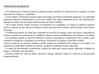 VENTAJAS DEL BALONCESTO
.- Si el baloncesto se practica desde la infancia puede contribuir al desarrollo de la estatura, la masa
muscular, los reflejos y la agilidad.
.- Si eres adulto, el baloncesto puede lograr que tengas una buena circulación sanguínea. Tu capacidad
pulmonar mejorará notablemente, y por tanto tendrás una mejor capacidad de las vías respiratorias;
además de contar con una mejor sincronización del ritmo cardíaco.
.- En la parte mental, puede favorecer el desarrollo de la agilidad y la lógica al analizar aspectos
tácticos, además de que mejora el estado de alerta para prevenir cualquier tipo de ataque físico dentro
del juego.
.- El baloncesto puede ser ideal para aumentar tus niveles de energía, tener una mayor capacidad de
trabajo y estudio, un aumento de la vitalidad y, además, mejorar notablemente la resistencia a la fatiga.
.- Es excelente cuando se trata de combatir el estrés, la ansiedad y la depresión. Esto se debe a que
estimula la relajación y disminuye las tensiones. Asimismo, te ayudará a conciliar el sueño.
Como se trata de un ejercicio aeróbico, puede mejorar la circulación del oxígeno en la sangre y la
quema de un importante número de calorías, ayudando a mantener el peso adecuado.
.- Es capaz de incrementar la autoestima y puede ser ideal para conocer gente, aprender a trabajar en
grupo y a fortalecer las relaciones.
.- Favorece estilos de vida sin tabaco, alcohol o drogas. Además, reduce la violencia en las personas
temperamentales.
 