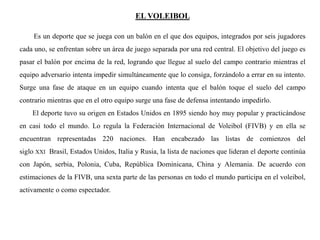 EL VOLEIBOL
Es un deporte que se juega con un balón en el que dos equipos, integrados por seis jugadores
cada uno, se enfrentan sobre un área de juego separada por una red central. El objetivo del juego es
pasar el balón por encima de la red, logrando que llegue al suelo del campo contrario mientras el
equipo adversario intenta impedir simultáneamente que lo consiga, forzándolo a errar en su intento.
Surge una fase de ataque en un equipo cuando intenta que el balón toque el suelo del campo
contrario mientras que en el otro equipo surge una fase de defensa intentando impedirlo.
El deporte tuvo su origen en Estados Unidos en 1895 siendo hoy muy popular y practicándose
en casi todo el mundo. Lo regula la Federación Internacional de Voleibol (FIVB) y en ella se
encuentran representadas 220 naciones. Han encabezado las listas de comienzos del
siglo XXI Brasil, Estados Unidos, Italia y Rusia, la lista de naciones que lideran el deporte continúa
con Japón, serbia, Polonia, Cuba, República Dominicana, China y Alemania. De acuerdo con
estimaciones de la FIVB, una sexta parte de las personas en todo el mundo participa en el voleibol,
activamente o como espectador.
 
